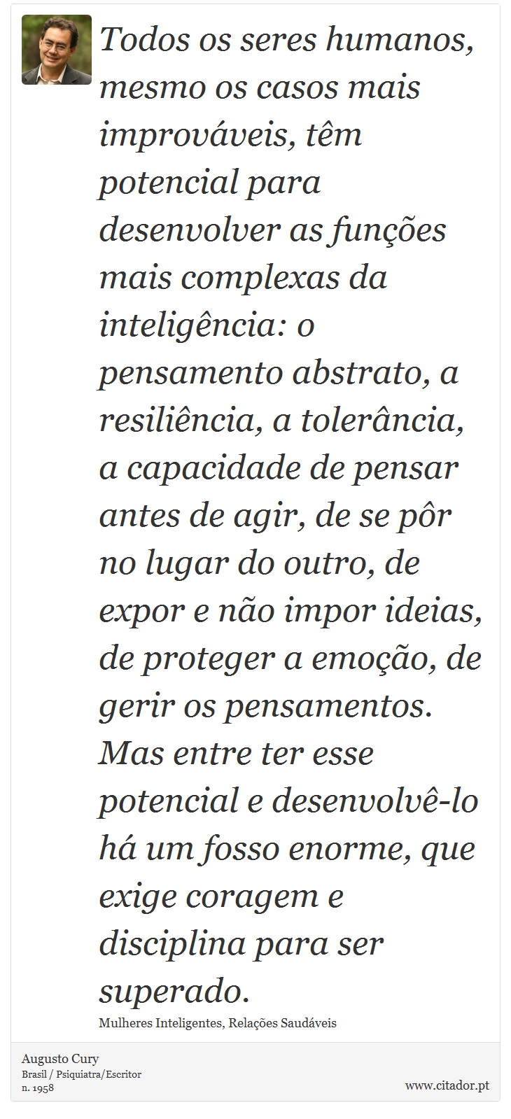 Todos os seres humanos, mesmo os casos mais improváveis, têm potencial para desenvolver as funções mais complexas da inteligência: o pensamento abstrato, a resiliência, a tolerância, a capacidade de pensar antes de agir, de se pôr no lugar do outro, de expor e não impor ideias, de proteger a emoção, de gerir os pensamentos. Mas entre ter esse potencial e desenvolvê-lo há um fosso enorme, que exige coragem e disciplina para ser superado. - Augusto Cury - Frases