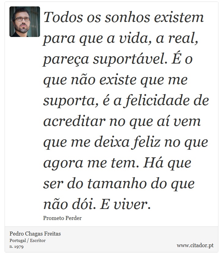 Todos os sonhos existem para que a vida, a real, pareça suportável. É o que não existe que me suporta, é a felicidade de acreditar no que aí vem que me deixa feliz no que agora me tem. Há que ser do tamanho do que não dói. E viver. - Pedro Chagas Freitas - Frases