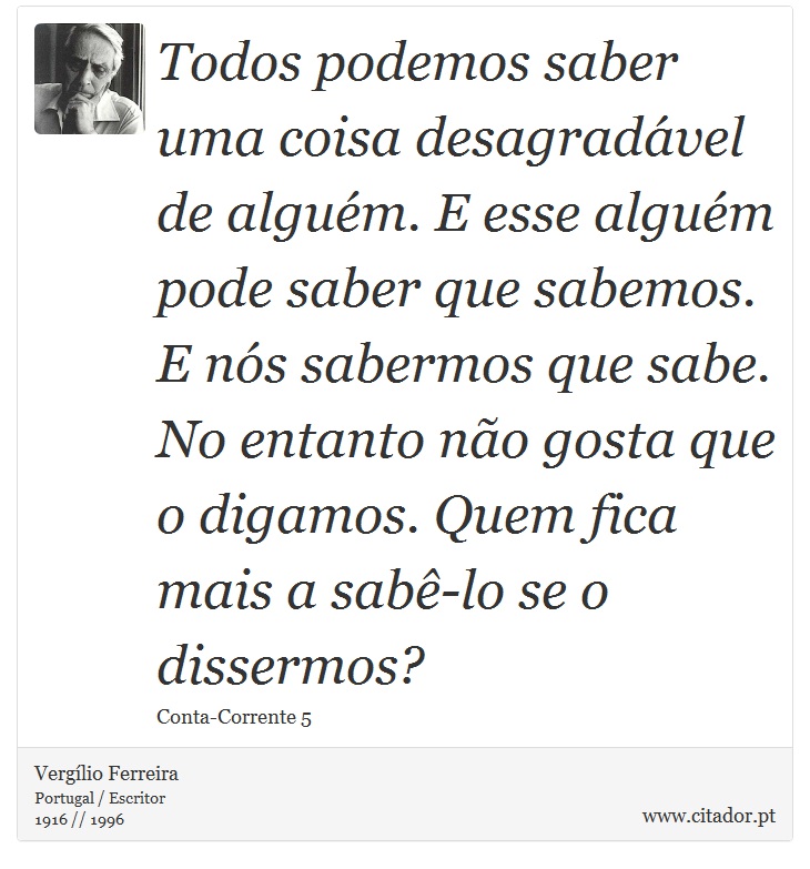 Todos podemos saber uma coisa desagradável de alguém. E esse alguém pode saber que sabemos. E nós sabermos que sabe. No entanto não gosta que o digamos. Quem fica mais a sabê-lo se o dissermos? - Vergílio Ferreira - Frases