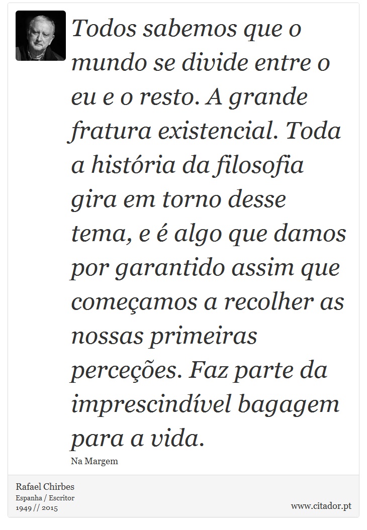 Todos sabemos que o mundo se divide entre o eu e o resto. A grande fratura existencial. Toda a história da filosofia gira em torno desse tema, e é algo que damos por garantido assim que começamos a recolher as nossas primeiras perceções. Faz parte da imprescindível bagagem para a vida. - Rafael Chirbes - Frases