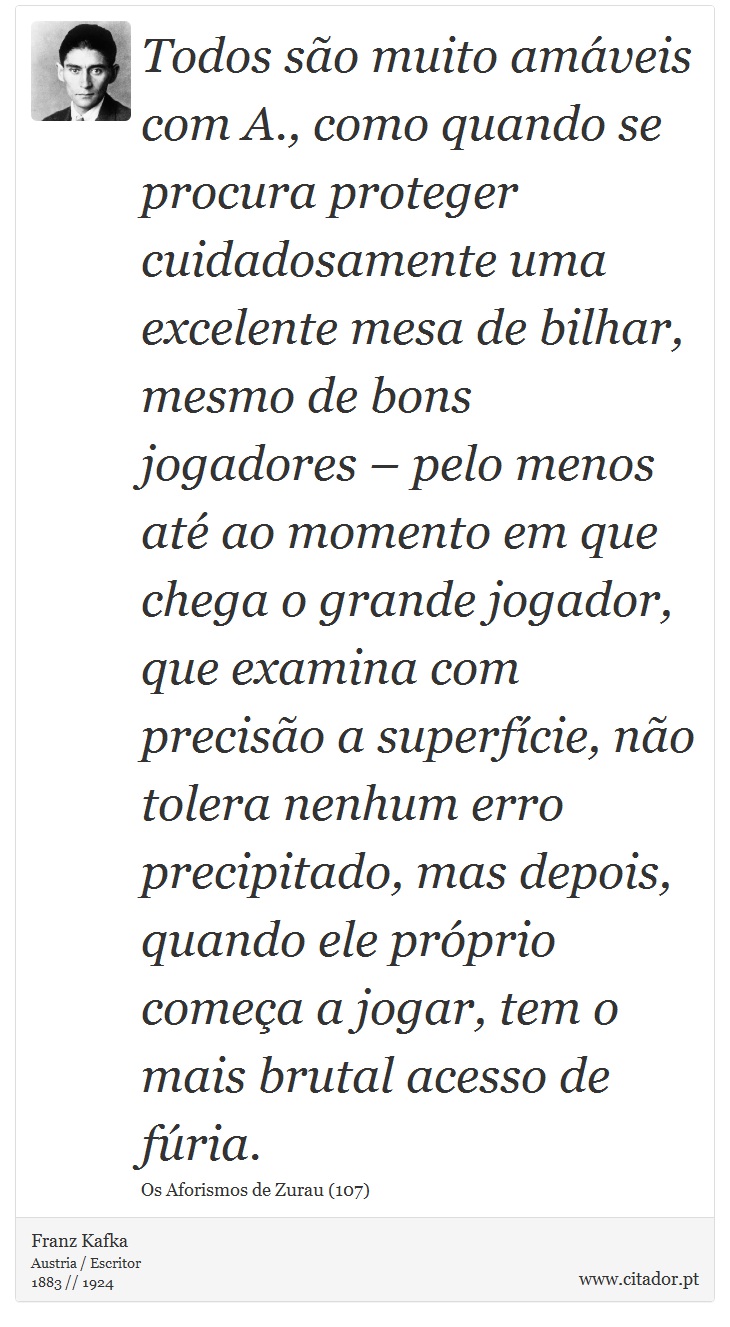 Todos são muito amáveis com A., como quando se procura proteger cuidadosamente uma excelente mesa de bilhar, mesmo de bons jogadores – pelo menos até ao momento em que chega o grande jogador, que examina com precisão a superfície, não tolera nenhum erro precipitado, mas depois, quando ele próprio começa a jogar, tem o mais brutal acesso de fúria. - Franz Kafka - Frases