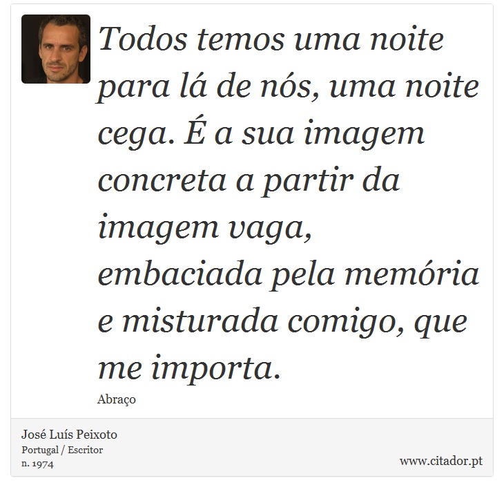 Todos temos uma noite para lá de nós, uma noite cega. É a sua imagem concreta a partir da imagem vaga, embaciada pela memória e misturada comigo, que me importa. - José Luís Peixoto - Frases