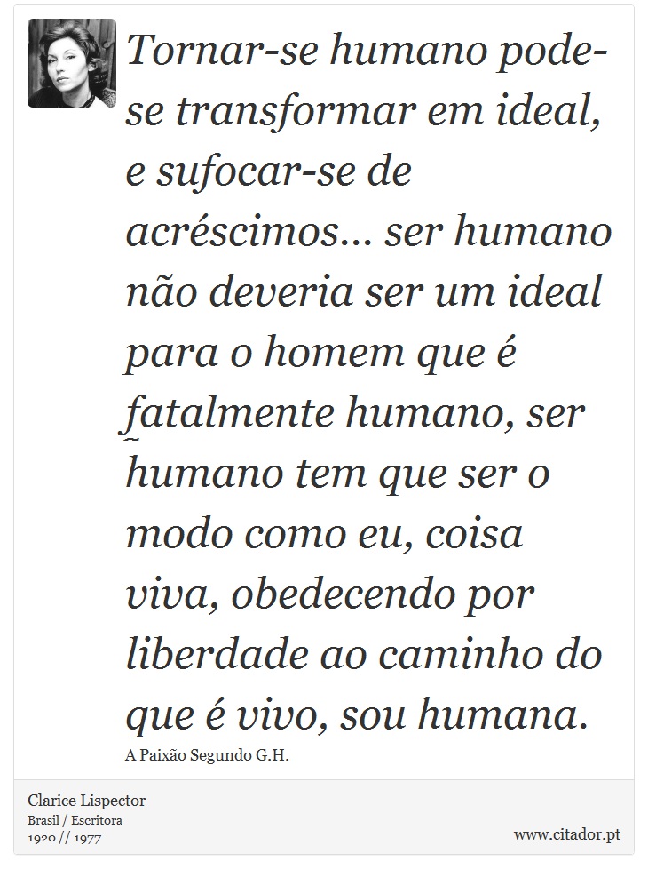 Tornar-se humano pode-se transformar em ideal, e sufocar-se de acréscimos... ser humano não deveria ser um ideal para o homem que é fatalmente humano, ser humano tem que ser o modo como eu, coisa viva, obedecendo por liberdade ao caminho do que é vivo, sou humana. - Clarice Lispector - Frases