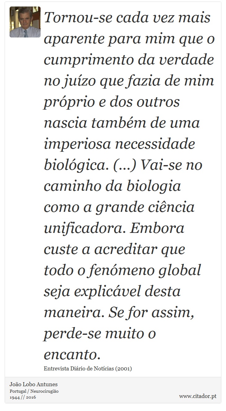 Tornou-se cada vez mais aparente para mim que o cumprimento da verdade no juízo que fazia de mim próprio e dos outros nascia também de uma imperiosa necessidade biológica. (...) Vai-se no caminho da biologia como a grande ciência unificadora. Embora custe a acreditar que todo o fenómeno global seja explicável desta maneira. Se for assim, perde-se muito o encanto. - João Lobo Antunes - Frases