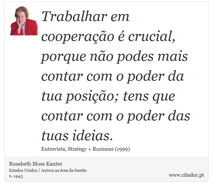 Trabalhar em cooperação é crucial, porque não podes mais contar com o poder da tua posição; tens que contar com o poder das tuas ideias. - Rosabeth Moss Kanter - Frases