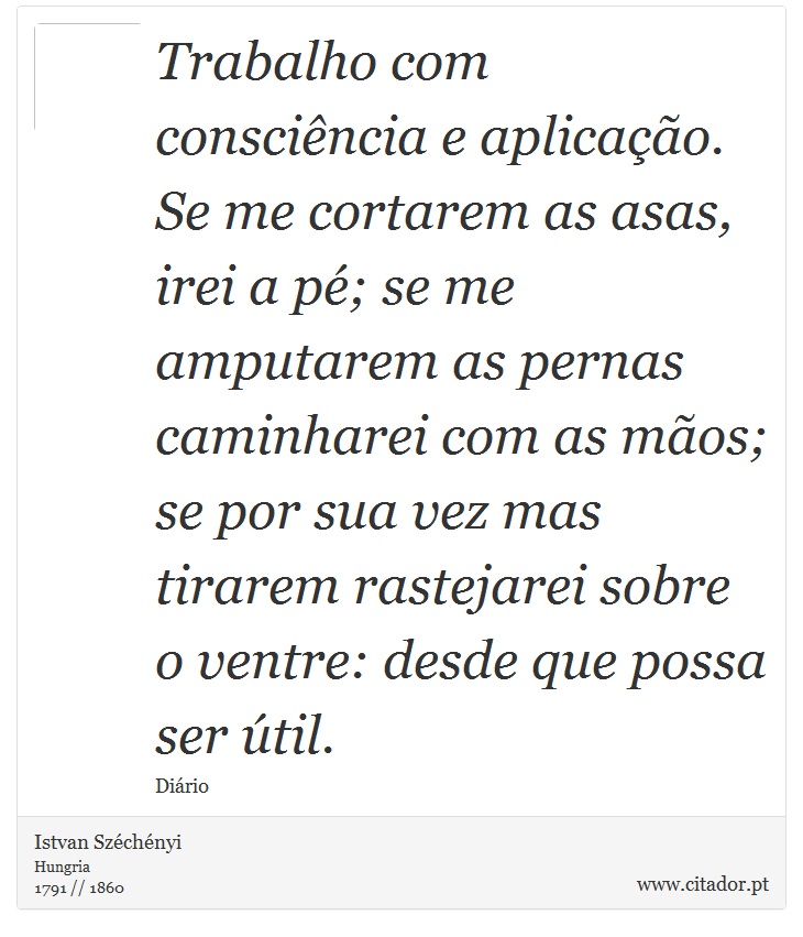 Trabalho com consciência e aplicação. Se me cortarem as asas, irei a pé; se me amputarem as pernas caminharei com as mãos; se por sua vez mas tirarem rastejarei sobre o ventre: desde que possa ser útil. - Istvan Széchényi - Frases
