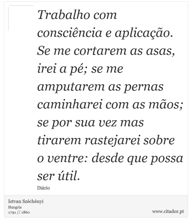 Trabalho com conscincia e aplicao. Se me cortarem as asas, irei a p; se me amputarem as pernas caminharei com as mos; se por sua vez mas tirarem rastejarei sobre o ventre: desde que possa ser til. - Istvan Szchnyi - Frases