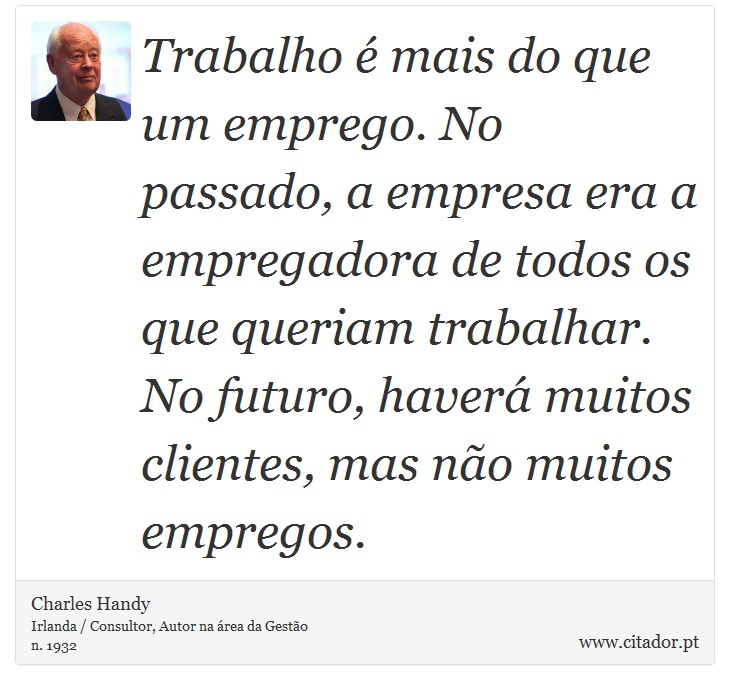 Trabalho é mais do que um emprego. No passado, a empresa era a empregadora de todos os que queriam trabalhar. No futuro, haverá muitos clientes, mas não muitos empregos. - Charles Handy - Frases