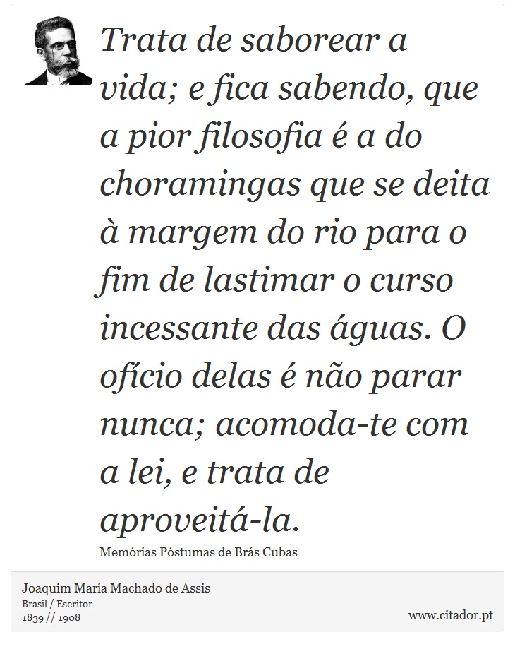 Trata de saborear a vida; e fica sabendo, que a pior filosofia é a do choramingas que se deita à margem do rio para o fim de lastimar o curso incessante das águas. O ofício delas é não parar nunca; acomoda-te com a lei, e trata de aproveitá-la. - Joaquim Maria Machado de Assis - Frases