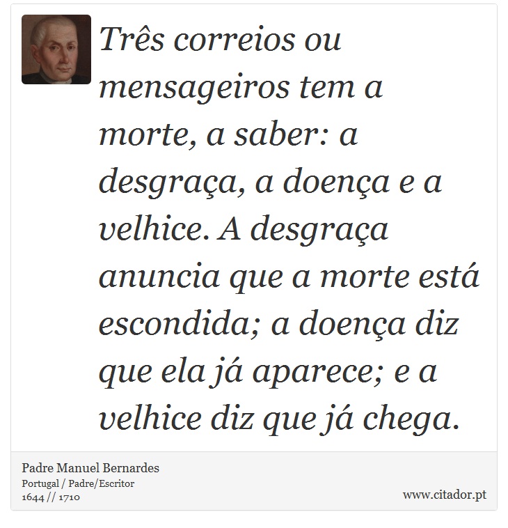 Três correios ou mensageiros tem a morte, a saber: a desgraça, a doença e a velhice. A desgraça anuncia que a morte está escondida; a doença diz que ela já aparece; e a velhice diz que já chega. - Padre Manuel Bernardes - Frases