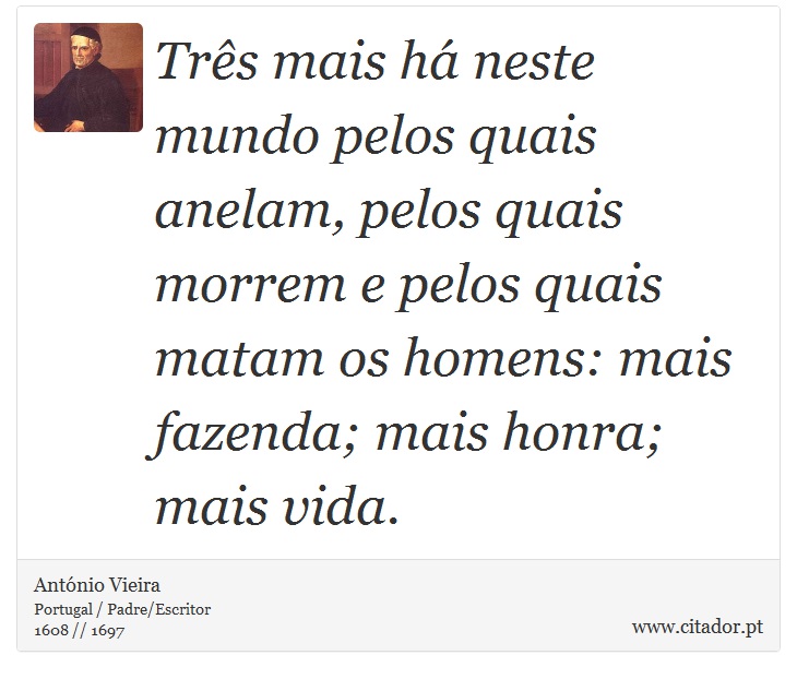 Três mais há neste mundo pelos quais anelam, pelos quais morrem e pelos quais matam os homens: mais fazenda; mais honra; mais vida. - António Vieira - Frases