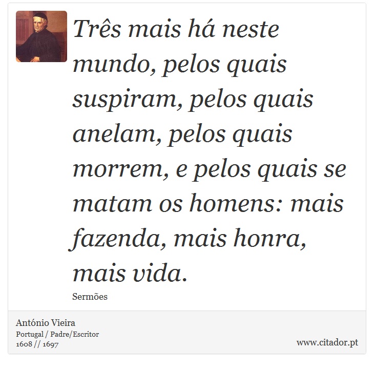 Três mais há neste mundo, pelos quais suspiram, pelos quais anelam, pelos quais morrem, e pelos quais se matam os homens: mais fazenda, mais honra, mais vida. - António Vieira - Frases