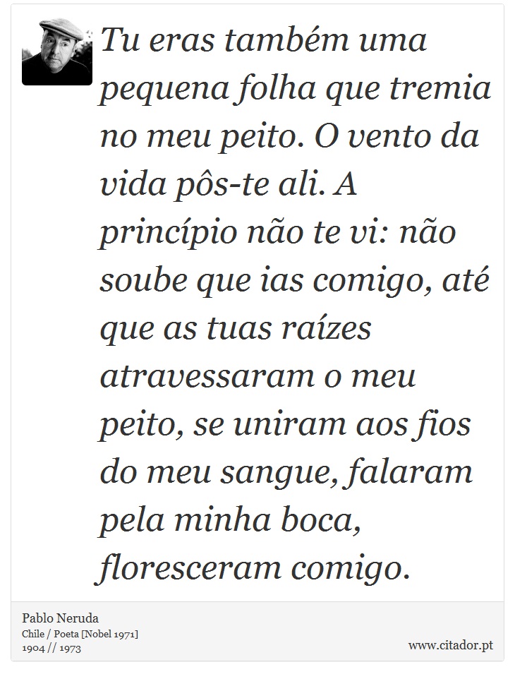 Tu eras também uma pequena folha que tremia no meu peito. O vento da vida pôs-te ali. A princípio não te vi: não soube que ias comigo, até que as tuas raízes atravessaram o meu peito, se uniram aos fios do meu sangue, falaram pela minha boca, floresceram comigo. - Pablo Neruda - Frases