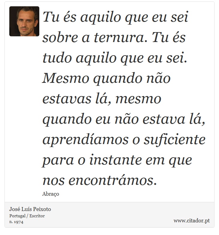 Tu és aquilo que eu sei sobre a ternura. Tu és tudo aquilo que eu sei. Mesmo quando não estavas lá, mesmo quando eu não estava lá, aprendíamos o suficiente para o instante em que nos encontrámos. - José Luís Peixoto - Frases