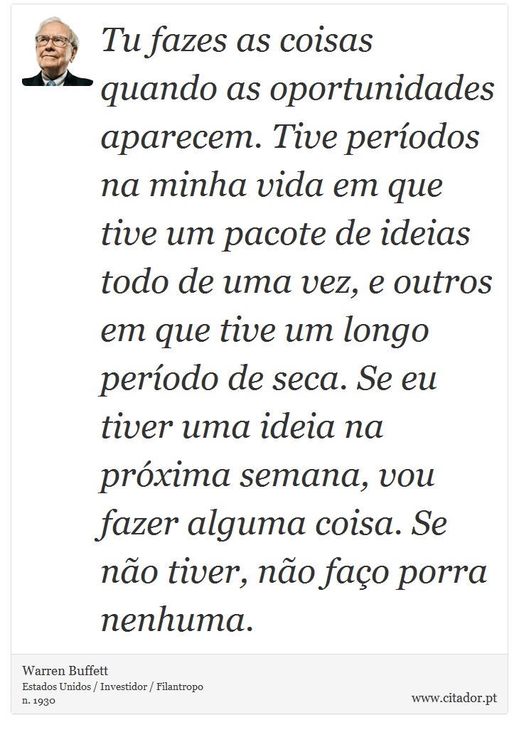 Tu fazes as coisas quando as oportunidades aparecem. Tive períodos na minha vida em que tive um pacote de ideias todo de uma vez, e outros em que tive um longo período de seca. Se eu tiver uma ideia na próxima semana, vou fazer alguma coisa. Se não tiver, não faço porra nenhuma. - Warren Buffett - Frases