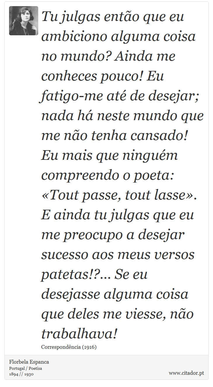 Tu julgas então que eu ambiciono alguma coisa no mundo? Ainda me conheces pouco! Eu fatigo-me até de desejar; nada há neste mundo que me não tenha cansado! Eu mais que ninguém compreendo o poeta: «Tout passe, tout lasse». E ainda tu julgas que eu me preocupo a desejar sucesso aos meus versos patetas!?... Se eu desejasse alguma coisa que deles me viesse, não trabalhava! - Florbela Espanca - Frases