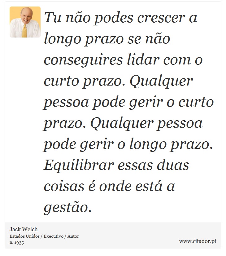 Tu não podes crescer a longo prazo se não conseguires lidar com o curto prazo. Qualquer pessoa pode gerir o curto prazo. Qualquer pessoa pode gerir o longo prazo. Equilibrar essas duas coisas é onde está a gestão. - Jack Welch - Frases