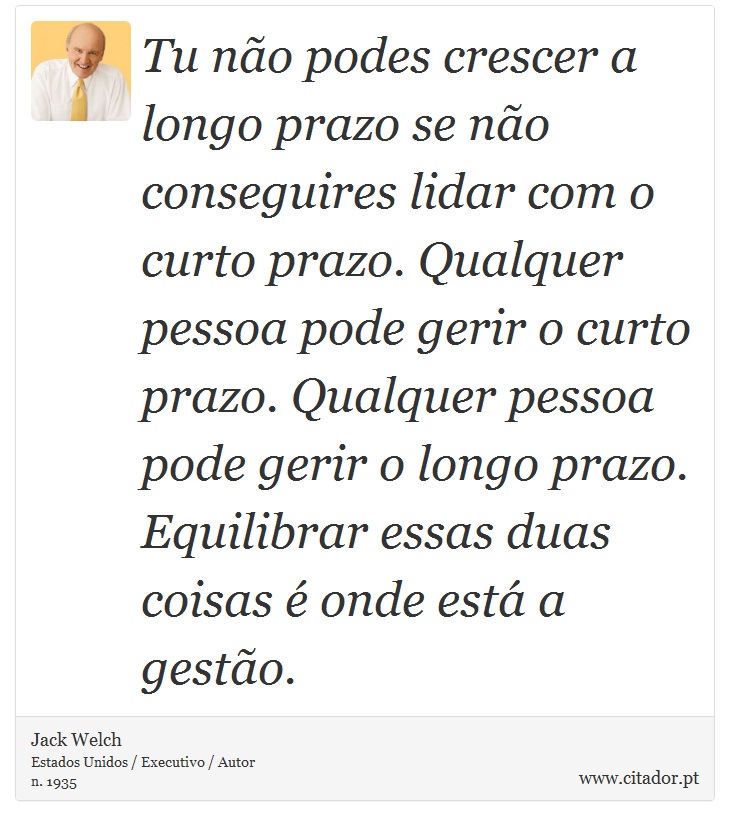 Tu no podes crescer a longo prazo se no conseguires lidar com o curto prazo. Qualquer pessoa pode gerir o curto prazo. Qualquer pessoa pode gerir o longo prazo. Equilibrar essas duas coisas  onde est a gesto. - Jack Welch - Frases