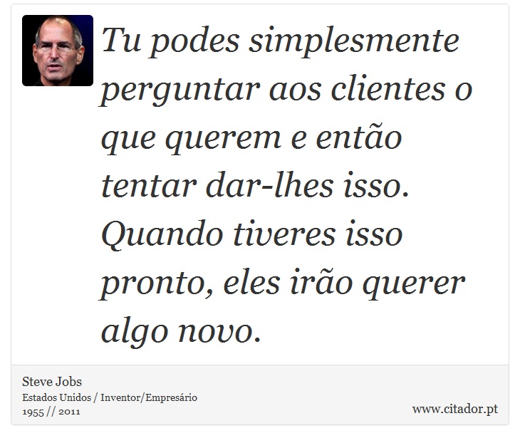 Tu podes simplesmente perguntar aos clientes o que querem e então tentar dar-lhes isso. Quando tiveres isso pronto, eles irão querer algo novo. - Steve Jobs - Frases
