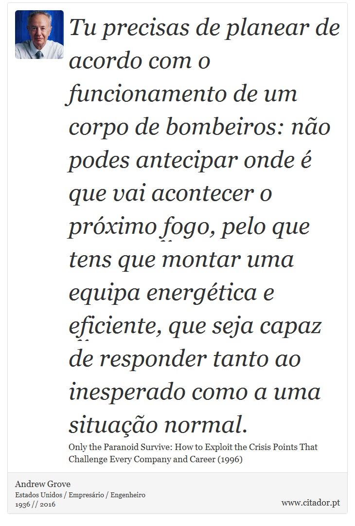 Tu precisas de planear de acordo com o funcionamento de um corpo de bombeiros: não podes antecipar onde é que vai acontecer o próximo fogo, pelo que tens que montar uma equipa energética e eficiente, que seja capaz de responder tanto ao inesperado como a uma situação normal. - Andrew Grove - Frases