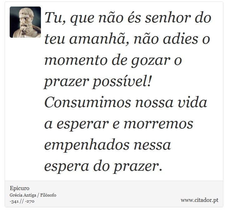 Tu, que não és senhor do teu amanhã, não adies o momento de gozar o prazer possível! Consumimos nossa vida a esperar e morremos empenhados nessa espera do prazer. - Epicuro - Frases