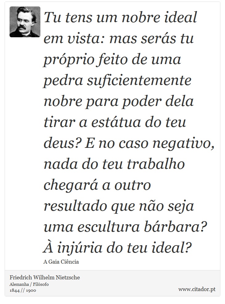 Tu tens um nobre ideal em vista: mas serás tu próprio feito de uma pedra suficientemente nobre para poder dela tirar a estátua do teu deus? E no caso negativo, nada do teu trabalho chegará a outro resultado que não seja uma escultura bárbara? À injúria do teu ideal? - Friedrich Wilhelm Nietzsche - Frases