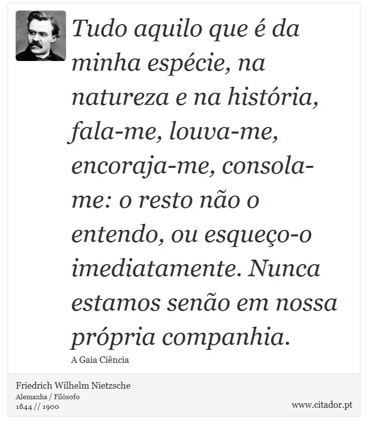 Tudo aquilo que é da minha espécie, na natureza e na história, fala-me, louva-me, encoraja-me, consola-me: o resto não o entendo, ou esqueço-o imediatamente. Nunca estamos senão em nossa própria companhia. - Friedrich Wilhelm Nietzsche - Frases