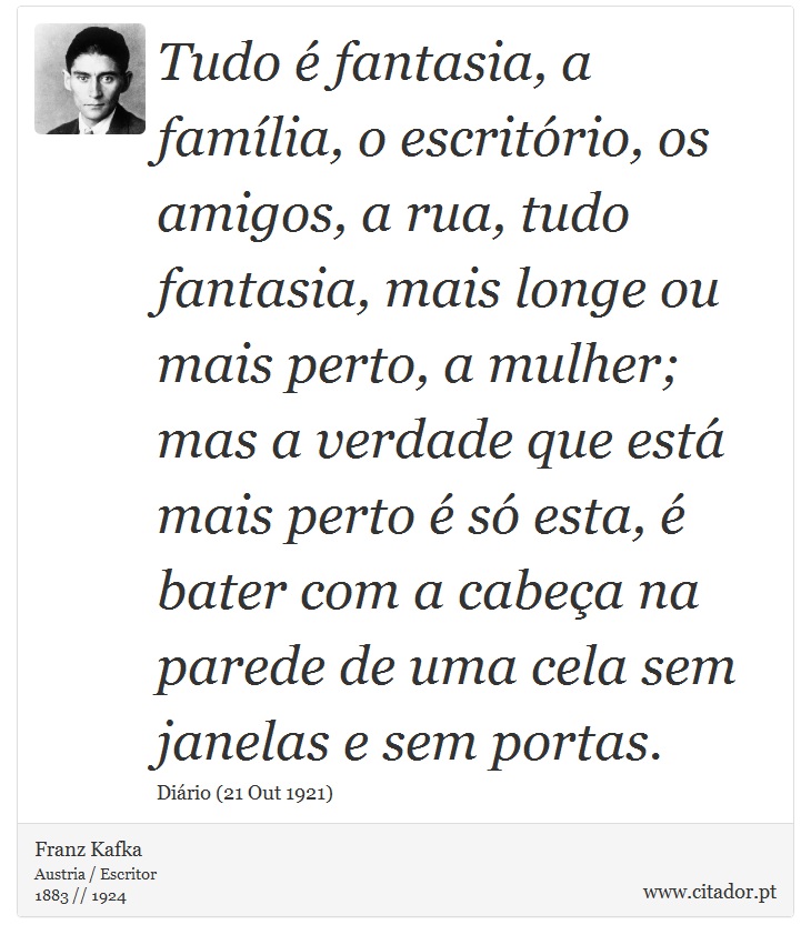 Tudo é fantasia, a família, o escritório, os amigos, a rua, tudo fantasia, mais longe ou mais perto, a mulher; mas a verdade que está mais perto é só esta, é bater com a cabeça na parede de uma cela sem janelas e sem portas. - Franz Kafka - Frases