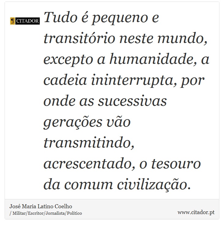 Tudo é pequeno e transitório neste mundo, excepto a humanidade, a cadeia ininterrupta, por onde as sucessivas gerações vão transmitindo, acrescentado, o tesouro da comum civilização. - José Maria Latino Coelho - Frases