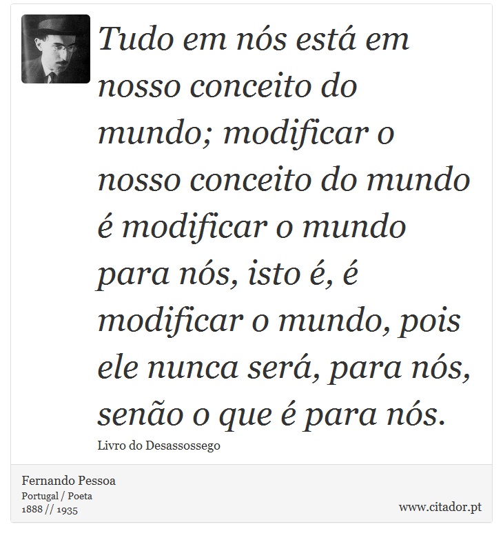 Tudo em nós está em nosso conceito do mundo; modificar o nosso conceito do mundo é modificar o mundo para nós, isto é, é modificar o mundo, pois ele nunca será, para nós, senão o que é para nós. - Fernando Pessoa - Frases