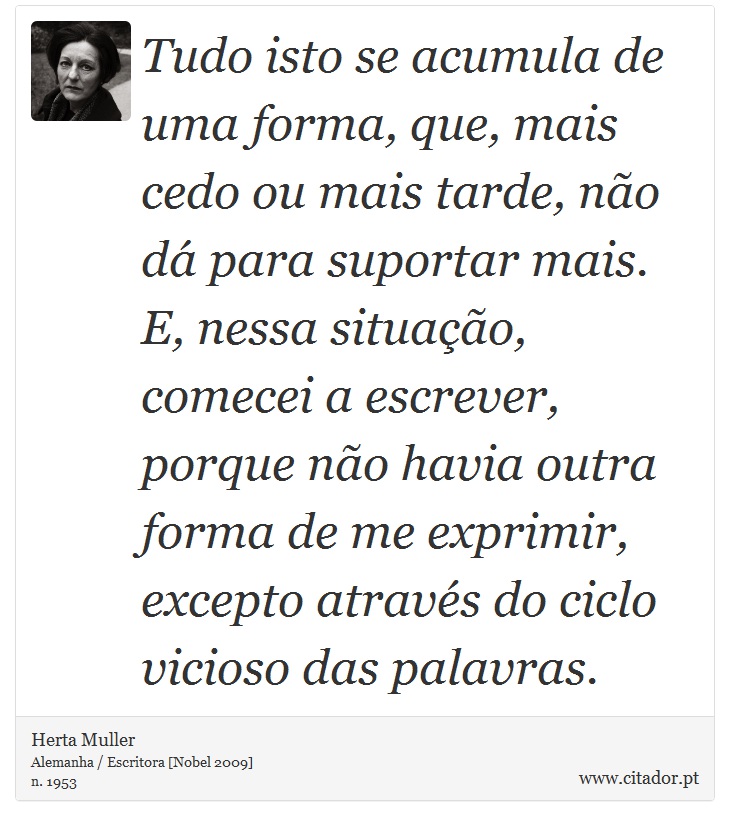 Tudo isto se acumula de uma forma, que, mais cedo ou mais tarde, no d para suportar mais. E, nessa situao, comecei a escrever, porque no havia outra forma de me exprimir, excepto atravs do ciclo vicioso das palavras. - Herta Muller - Frases