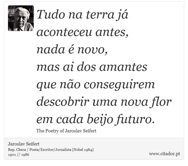 Tudo na terra já aconteceu antes, <br />
 nada é novo, <br />
 mas ai dos amantes <br />
 que não conseguirem descobrir uma nova flor <br />
 em cada beijo futuro. - Jaroslav Seifert - Frases