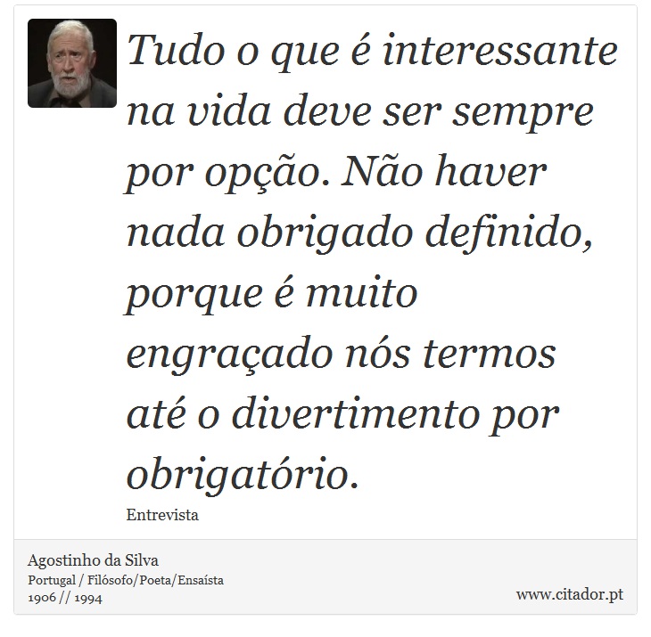 Tudo o que é interessante na vida deve ser sempre por opção. Não haver nada obrigado definido, porque é muito engraçado nós termos até o divertimento por obrigatório. - Agostinho da Silva - Frases