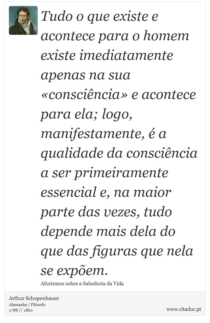 Tudo o que existe e acontece para o homem existe imediatamente apenas na sua «consciência» e acontece para ela; logo, manifestamente, é a qualidade da consciência a ser primeiramente essencial e, na maior parte das vezes, tudo depende mais dela do que das figuras que nela se expõem. - Arthur Schopenhauer - Frases