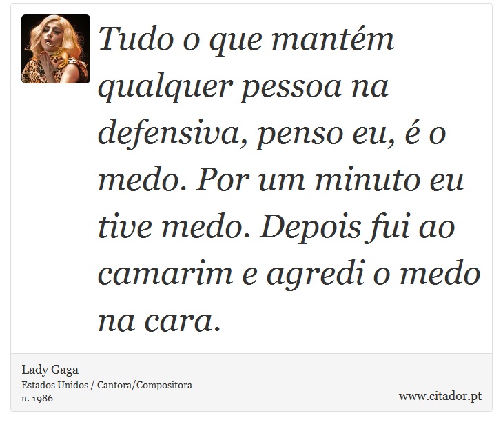 Tudo o que mantém qualquer pessoa na defensiva, penso eu, é o medo. Por um minuto eu tive medo. Depois fui ao camarim e agredi o medo na cara. - Lady Gaga - Frases