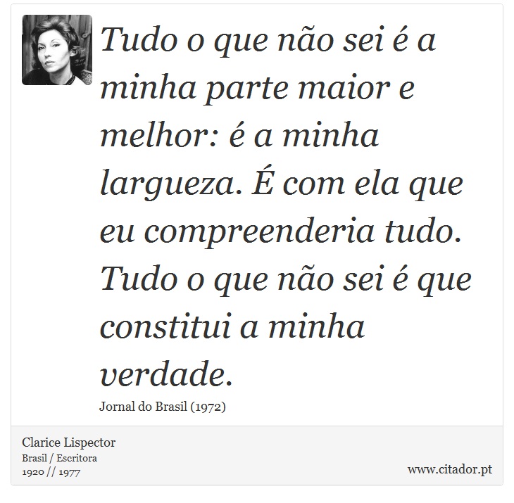 Tudo o que não sei é a minha parte maior e melhor: é a minha largueza. É com ela que eu compreenderia tudo. Tudo o que não sei é que constitui a minha verdade. - Clarice Lispector - Frases