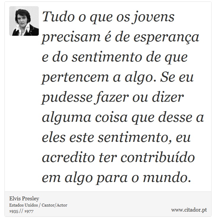 Tudo o que os jovens precisam é de esperança e do sentimento de que pertencem a algo. Se eu pudesse fazer ou dizer alguma coisa que desse a eles este sentimento, eu acredito ter contribuído em algo para o mundo. - Elvis Presley - Frases