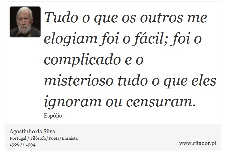 Tudo o que os outros me elogiam foi o fácil; foi o complicado e o misterioso tudo o que eles ignoram ou censuram. - Agostinho da Silva - Frases