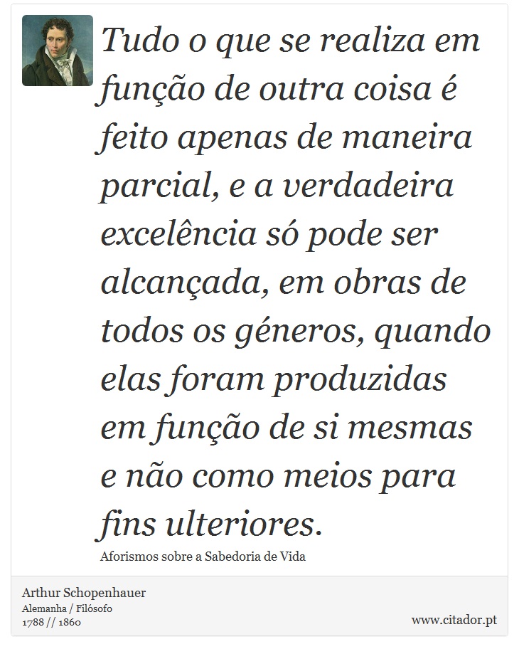 Tudo o que se realiza em função de outra coisa é feito apenas de maneira parcial, e a verdadeira excelência só pode ser alcançada, em obras de todos os géneros, quando elas foram produzidas em função de si mesmas e não como meios para fins ulteriores. - Arthur Schopenhauer - Frases