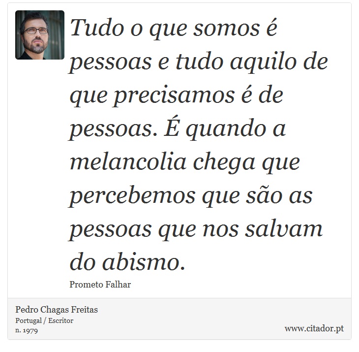 Tudo o que somos é pessoas e tudo aquilo de que precisamos é de pessoas. É quando a melancolia chega que percebemos que são as pessoas que nos salvam do abismo. - Pedro Chagas Freitas - Frases