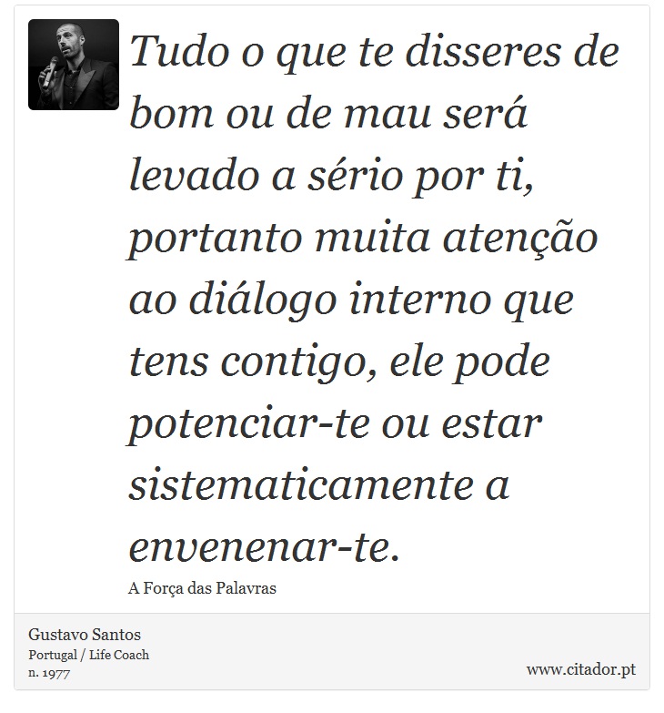 Tudo o que te disseres de bom ou de mau será levado a sério por ti, portanto muita atenção ao diálogo interno que tens contigo, ele pode potenciar-te ou estar sistematicamente a envenenar-te. - Gustavo Santos - Frases
