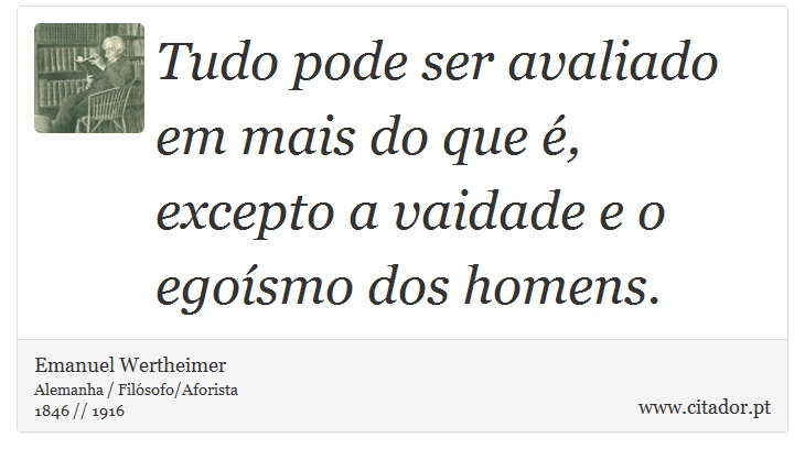 Tudo pode ser avaliado em mais do que é, excepto a vaidade e o egoísmo dos homens. - Emanuel Wertheimer - Frases