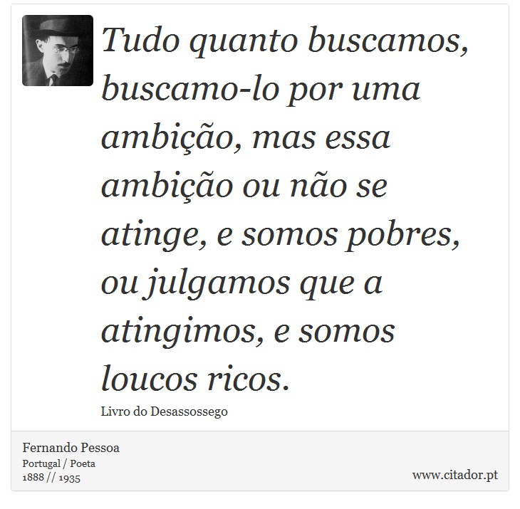 Tudo quanto buscamos, buscamo-lo por uma ambição, mas essa ambição ou não se atinge, e somos pobres, ou julgamos que a atingimos, e somos loucos ricos. - Fernando Pessoa - Frases