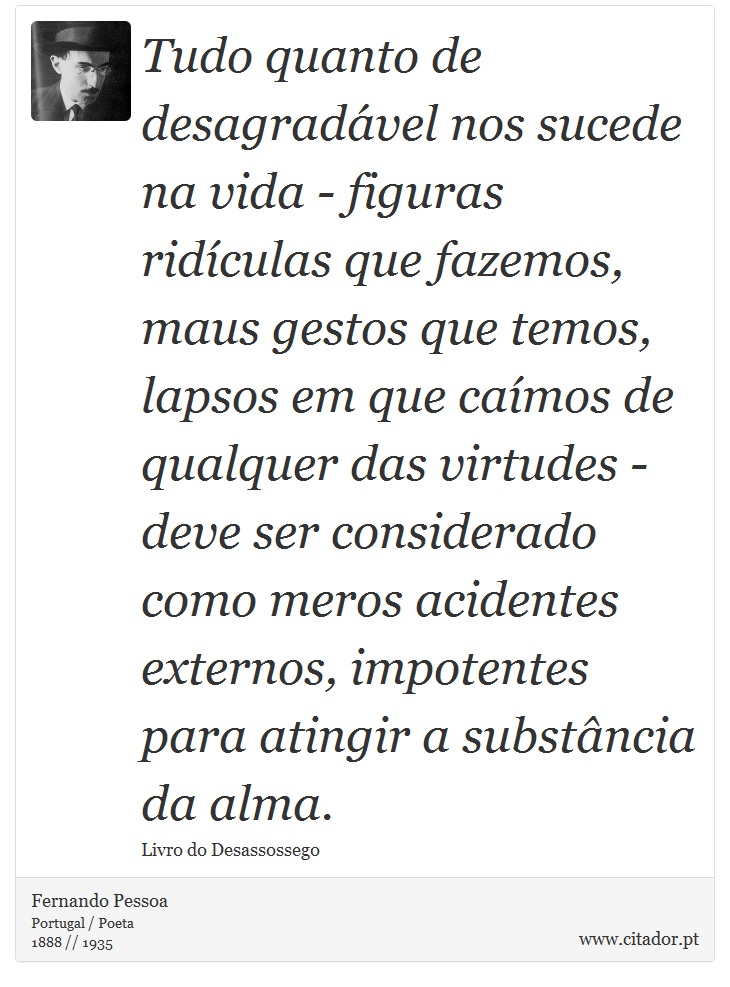 Tudo quanto de desagradável nos sucede na vida - figuras ridículas que fazemos, maus gestos que temos, lapsos em que caímos de qualquer das virtudes - deve ser considerado como meros acidentes externos, impotentes para atingir a substância da alma. - Fernando Pessoa - Frases