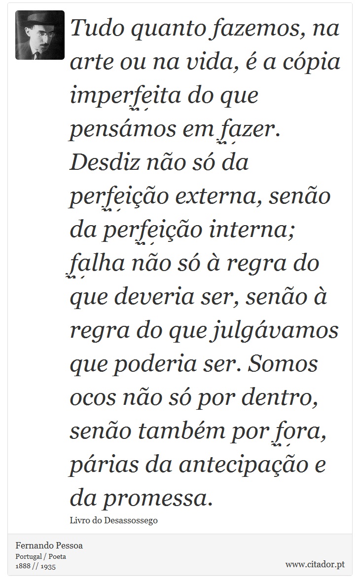Tudo quanto fazemos, na arte ou na vida, é a cópia imperfeita do que pensámos em fazer. Desdiz não só da perfeição externa, senão da perfeição interna; falha não só à regra do que deveria ser, senão à regra do que julgávamos que poderia ser. Somos ocos não só por dentro, senão também por fora, párias da antecipação e da promessa. - Fernando Pessoa - Frases