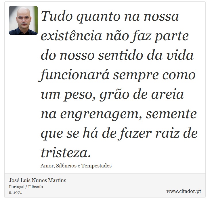 Tudo quanto na nossa existência não faz parte do nosso sentido da vida funcionará sempre como um peso, grão de areia na engrenagem, semente que se há de fazer raiz de tristeza. - José Luís Nunes Martins - Frases