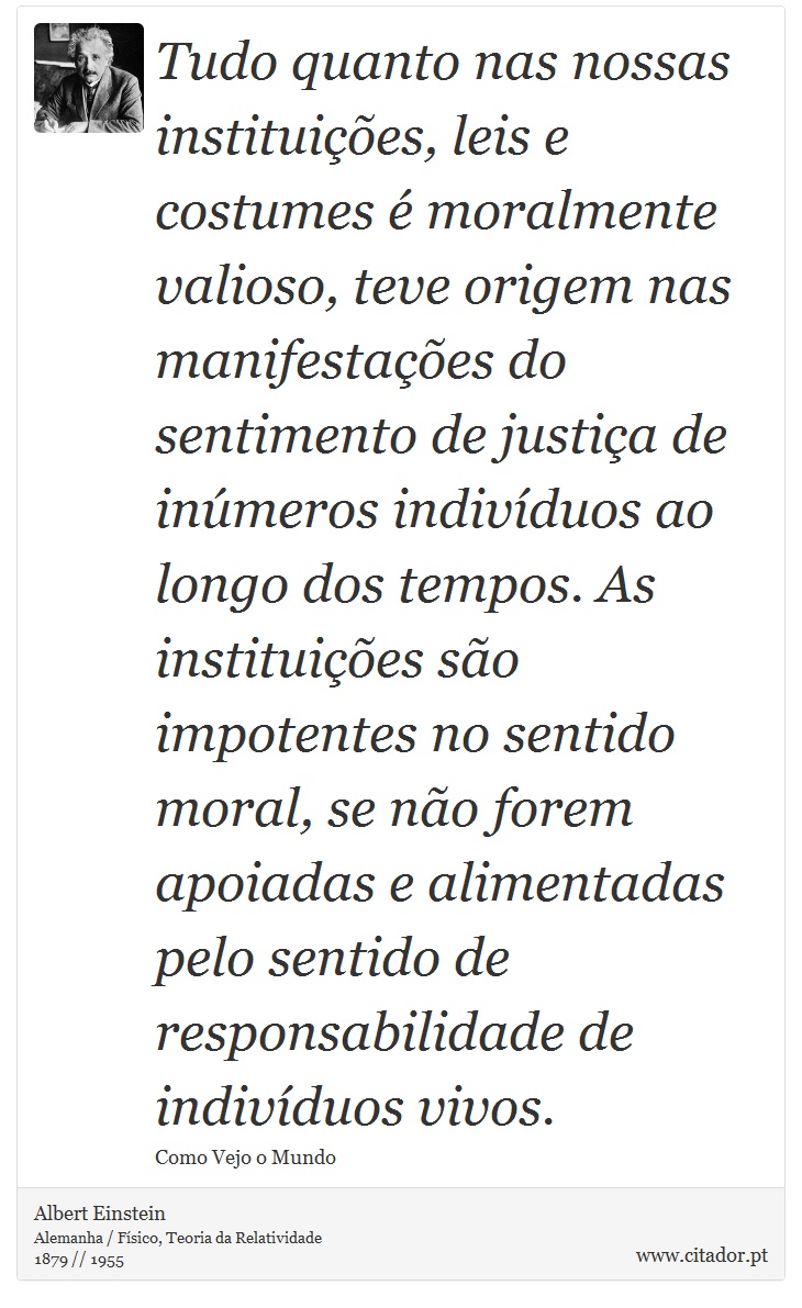 Tudo quanto nas nossas instituições, leis e costumes é moralmente valioso, teve origem nas manifestações do sentimento de justiça de inúmeros indivíduos ao longo dos tempos. As instituições são impotentes no sentido moral, se não forem apoiadas e alimentadas pelo sentido de responsabilidade de indivíduos vivos. - Albert Einstein - Frases