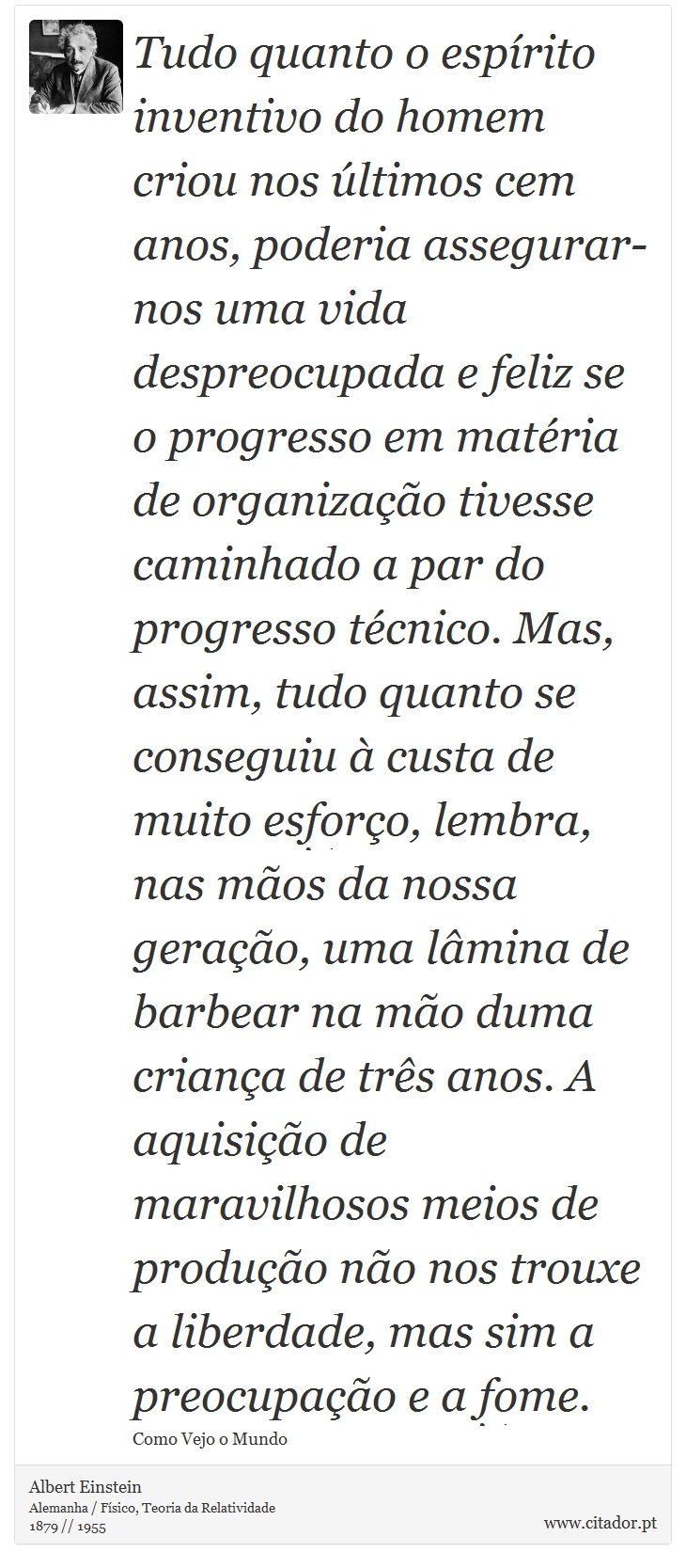 Tudo quanto o espírito inventivo do homem criou nos últimos cem anos, poderia assegurar-nos uma vida despreocupada e feliz se o progresso em matéria de organização tivesse caminhado a par do progresso técnico. Mas, assim, tudo quanto se conseguiu à custa de muito esforço, lembra, nas mãos da nossa geração, uma lâmina de barbear na mão duma criança de três anos. A aquisição de maravilhosos meios de produção não nos trouxe a liberdade, mas sim a preocupação e a fome. - Albert Einstein - Frases