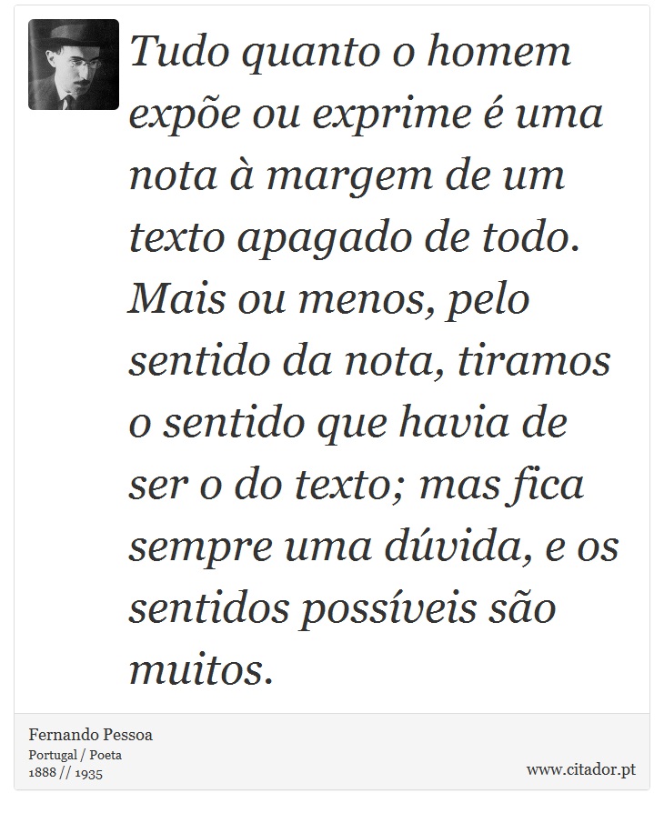 Tudo quanto o homem expõe ou exprime é uma nota à margem de um texto apagado de todo. Mais ou menos, pelo sentido da nota, tiramos o sentido que havia de ser o do texto; mas fica sempre uma dúvida, e os sentidos possíveis são muitos. - Fernando Pessoa - Frases