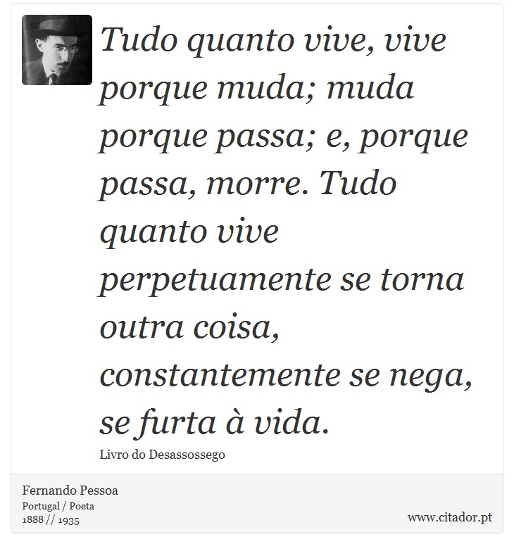 Tudo quanto vive, vive porque muda; muda porque passa; e, porque passa, morre. Tudo quanto vive perpetuamente se torna outra coisa, constantemente se nega, se furta à vida. - Fernando Pessoa - Frases